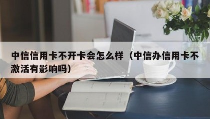 中信信用卡不开卡会怎么样（中信办信用卡不激活有影响吗）